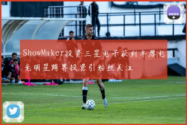 ShowMaker投资三星电子获利丰厚电竞明星跨界投资引粉丝关注