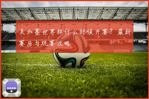 美加墨世界杯什么时候开赛？最新赛历与观赛攻略