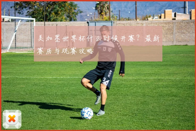 美加墨世界杯什么时候开赛？最新赛历与观赛攻略