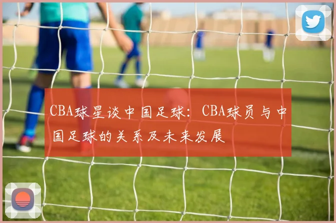 CBA球星谈中国足球：CBA球员与中国足球的关系及未来发展