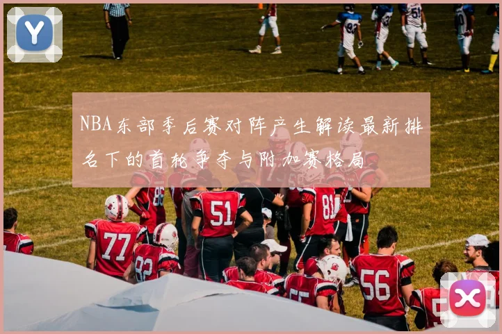 NBA东部季后赛对阵产生解读最新排名下的首轮争夺与附加赛格局